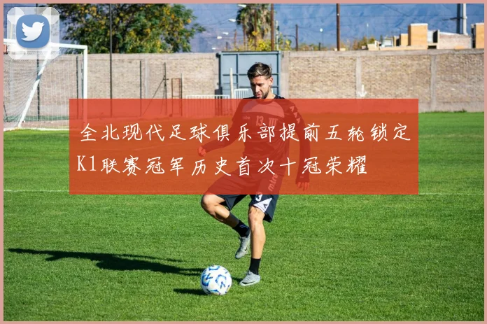 全北现代足球俱乐部提前五轮锁定K1联赛冠军历史首次十冠荣耀