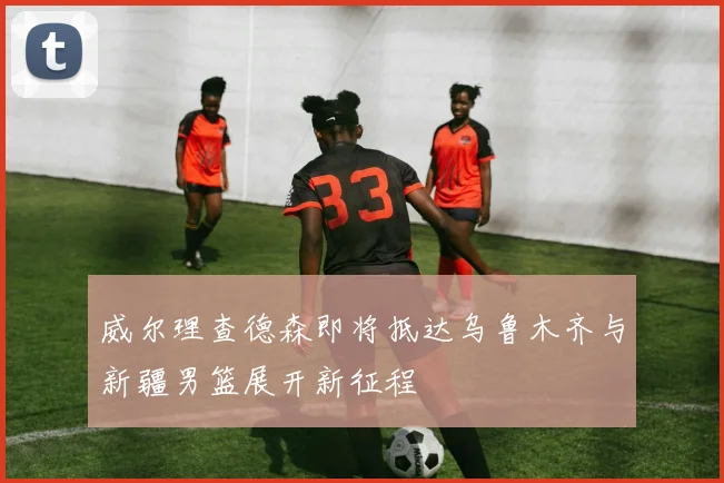 威尔理查德森即将抵达乌鲁木齐与新疆男篮展开新征程