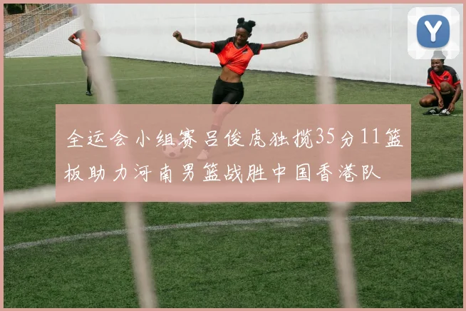 全运会小组赛吕俊虎独揽35分11篮板助力河南男篮战胜中国香港队